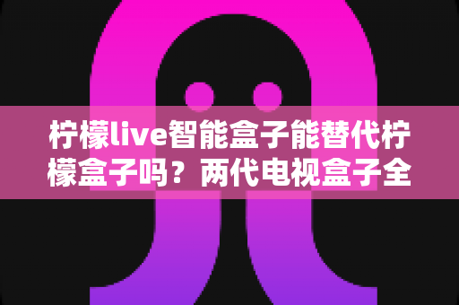 柠檬live智能盒子能替代柠檬盒子吗？两代电视盒子全面对比与选购指南