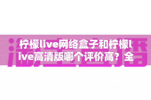 柠檬live网络盒子和柠檬live高清版哪个评价高？全面对比分析助你找到心仪之选