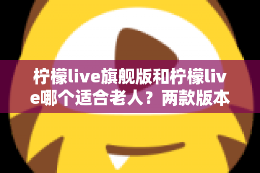 柠檬live旗舰版和柠檬live哪个适合老人？两款版本深度对比与选购指南