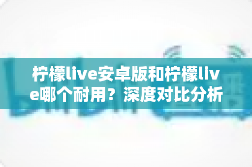 柠檬live安卓版和柠檬live哪个耐用？深度对比分析与使用指南