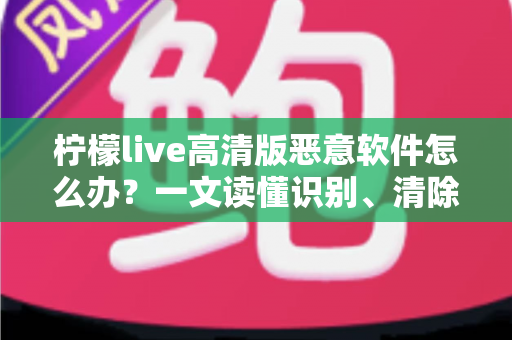 柠檬live高清版恶意软件怎么办?一文读懂识别、清除与防护全攻略 柠檬live高清版恶意软件怎么办?一文读懂识别、清除与防护全攻略