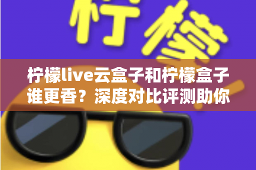 柠檬live云盒子和柠檬盒子谁更香?深度对比评测助你一次选对不踩坑 柠檬live云盒子和柠檬盒子谁更香?深度对比评测助你一次选对不踩坑