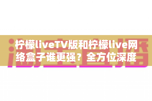 柠檬liveTV版和柠檬live网络盒子谁更强？全方位深度对比，帮你选对大屏观影方案