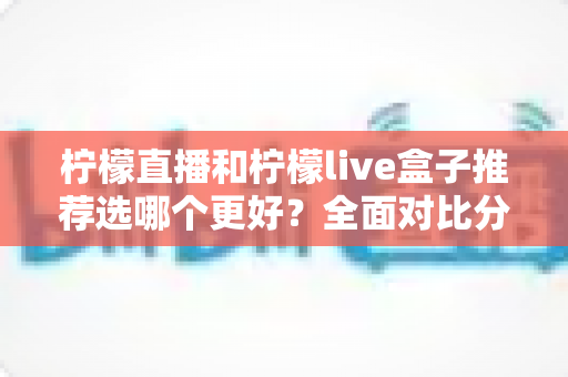 柠檬直播和柠檬live盒子推荐选哪个更好？全面对比分析与选购指南