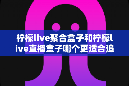 柠檬live聚合盒子和柠檬live直播盒子哪个更适合追剧?追剧党必看的深度选购指南 柠檬live聚合盒子和柠檬live直播盒子哪个更适合追剧?追剧党必看的深度选购指南