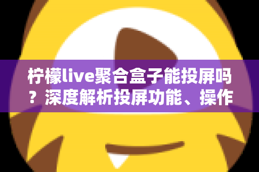 柠檬live聚合盒子能投屏吗？深度解析投屏功能、操作步骤与实用技巧全攻略