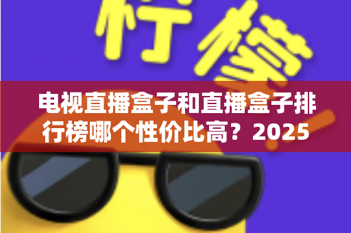电视直播盒子和直播盒子排行榜哪个性价比高？2025年最新选购指南与深度评测