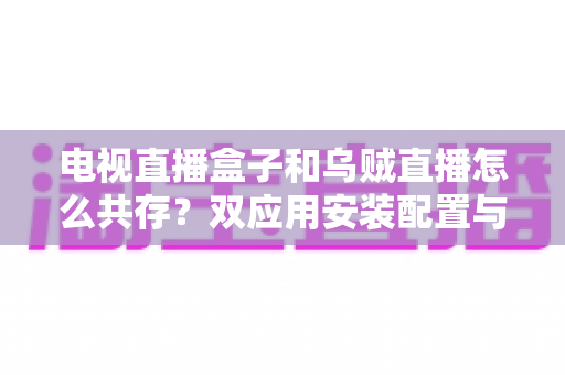 电视直播盒子和乌贼直播怎么共存？双应用安装配置与优化全攻略