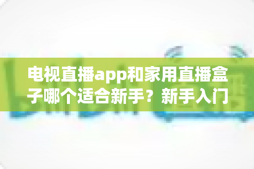 电视直播app和家用直播盒子哪个适合新手?新手入门全攻略与选购指南 电视直播app和家用直播盒子哪个适合新手?新手入门全攻略与选购指南
