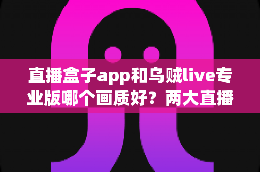 直播盒子app和乌贼live专业版哪个画质好？两大直播平台清晰度深度对比与选购全指南