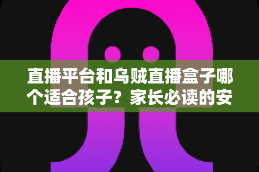 直播平台和乌贼直播盒子哪个适合孩子？家长必读的安全对比与实用选择指南