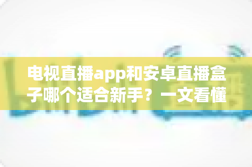 电视直播app和安卓直播盒子哪个适合新手？一文看懂选购要点与使用指南