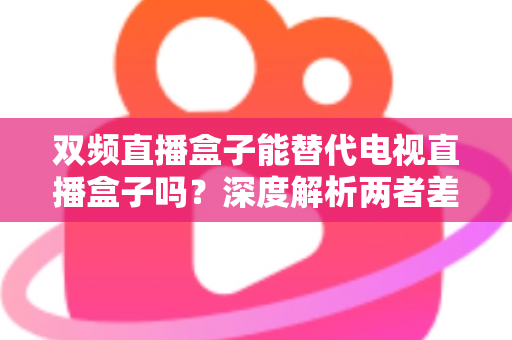 双频直播盒子能替代电视直播盒子吗？深度解析两者差异与选购全攻略