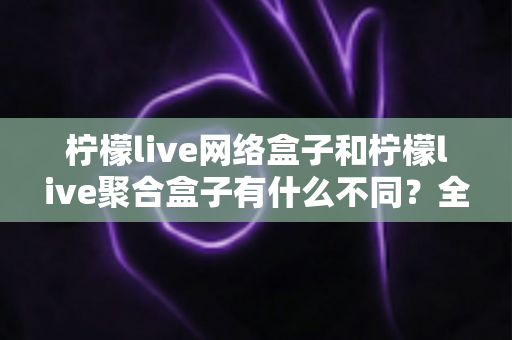 柠檬live网络盒子和柠檬live聚合盒子有什么不同？全面解析核心差异与选购指南