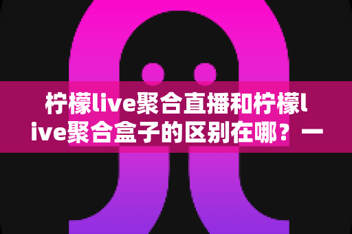 柠檬live聚合直播和柠檬live聚合盒子的区别在哪?一文读懂软件与硬件方案的核心差异与选购建议 柠檬live聚合直播和柠檬live聚合盒子的区别在哪?一文读懂软件与硬件方案的核心差异与选购建议