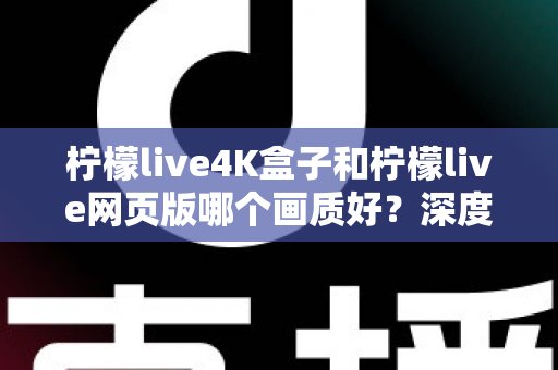 柠檬live4K盒子和柠檬live网页版哪个画质好？深度对比解析，助你选出高清观影最优方案