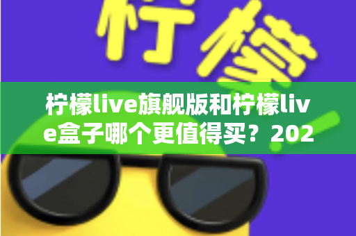 柠檬live旗舰版和柠檬live盒子哪个更值得买？2025年最实用的选购对比指南