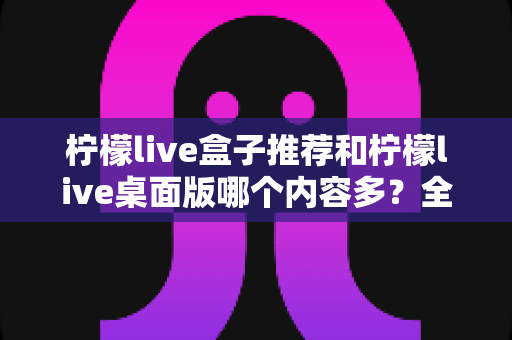 柠檬live盒子推荐和柠檬live桌面版哪个内容多？全方位深度对比解析，帮你找到内容最丰富的版本