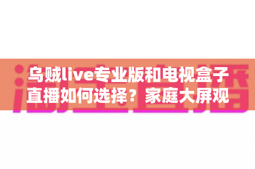 乌贼live专业版和电视盒子直播如何选择？家庭大屏观影方案深度评测指南