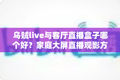 乌贼live与客厅直播盒子哪个好？家庭大屏直播观影方案全面对比与选购指南