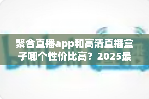 聚合直播app和高清直播盒子哪个性价比高?2025最新深度对比与选购指南 聚合直播app和高清直播盒子哪个性价比高?2025最新深度对比与选购指南