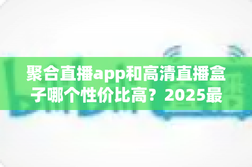 聚合直播app和高清直播盒子哪个性价比高？2025最新深度对比与选购指南