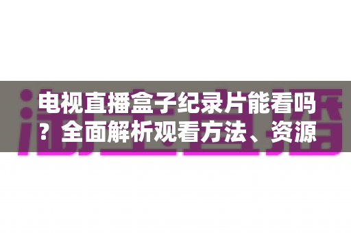 电视直播盒子纪录片能看吗？全面解析观看方法、资源推荐与常见问题