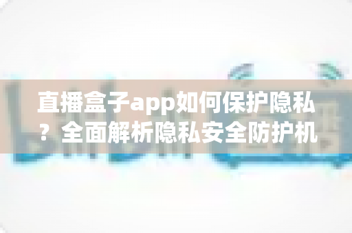 直播盒子app如何保护隐私？全面解析隐私安全防护机制与用户实用指南