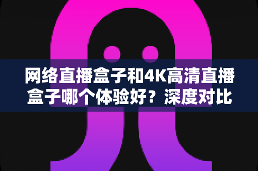 网络直播盒子和4K高清直播盒子哪个体验好？深度对比帮你选对电视盒子