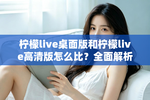 柠檬live桌面版和柠檬live高清版怎么比？全面解析两大版本差异，帮你选对最适合的使用方案
