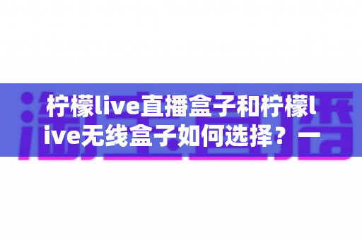 柠檬live直播盒子和柠檬live无线盒子如何选择?一篇文章帮你理清思路、避开选购误区 柠檬live直播盒子和柠檬live无线盒子如何选择?一篇文章帮你理清思路、避开选购误区
