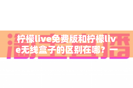 柠檬live免费版和柠檬live无线盒子的区别在哪？一文看懂两者差异，选对不踩坑