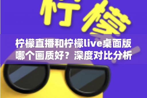 柠檬直播和柠檬live桌面版哪个画质好？深度对比分析与选择指南