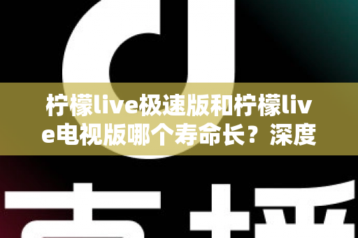 柠檬live极速版和柠檬live电视版哪个寿命长？深度解析两款应用的续航能力与使用全指南