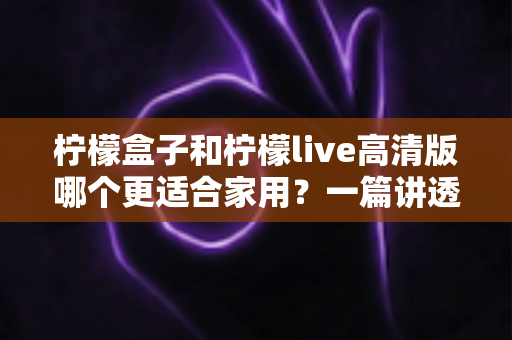 柠檬盒子和柠檬live高清版哪个更适合家用?一篇讲透画质、操作、性价比的家用选购指南 柠檬盒子和柠檬live高清版哪个更适合家用?一篇讲透画质、操作、性价比的家用选购指南