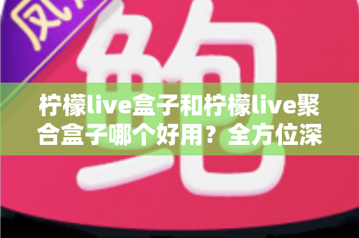 柠檬live盒子和柠檬live聚合盒子哪个好用？全方位深度对比评测帮你选对不选错