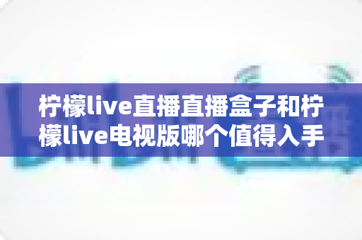 柠檬live直播直播盒子和柠檬live电视版哪个值得入手？2025年深度对比评测，帮你选对不花冤枉钱