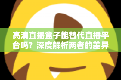 高清直播盒子能替代直播平台吗？深度解析两者的差异与选择指南