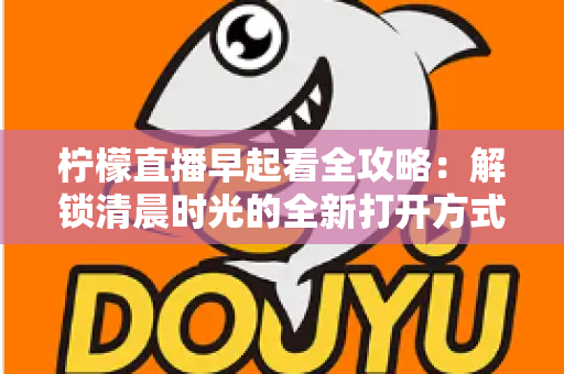 柠檬直播早起看全攻略：解锁清晨时光的全新打开方式，开启元气满满每一天