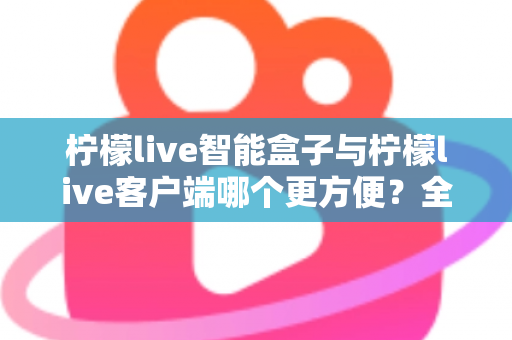 柠檬live智能盒子与柠檬live客户端哪个更方便?全方位深度对比与选购指南 柠檬live智能盒子与柠檬live客户端哪个更方便?全方位深度对比与选购指南