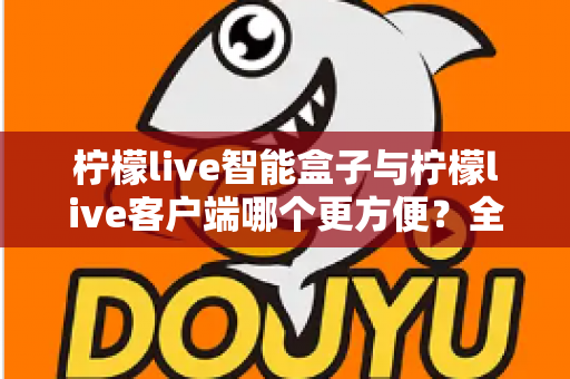 柠檬live智能盒子与柠檬live客户端哪个更方便？全方位深度对比与选购指南