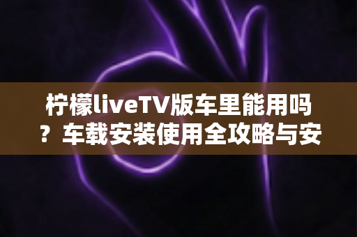 柠檬liveTV版车里能用吗?车载安装使用全攻略与安全指南 柠檬liveTV版车里能用吗?车载安装使用全攻略与安全指南
