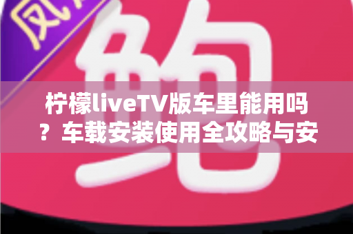 柠檬liveTV版车里能用吗？车载安装使用全攻略与安全指南