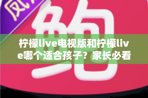 柠檬live电视版和柠檬live哪个适合孩子？家长必看的全面对比与实用选择指南