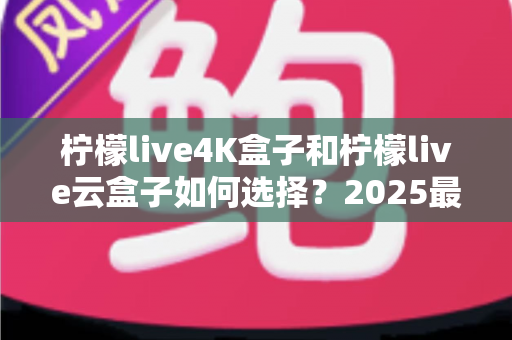 柠檬live4K盒子和柠檬live云盒子如何选择？2025最全选购避坑指南，看完不再纠结