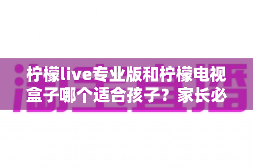 柠檬live专业版和柠檬电视盒子哪个适合孩子？家长必看的全面对比与选购指南