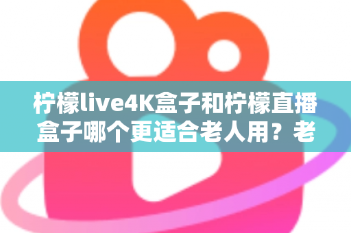 柠檬live4K盒子和柠檬直播盒子哪个更适合老人用？老年人电视盒子选购全攻略