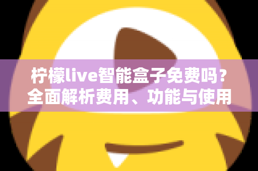柠檬live智能盒子免费吗？全面解析费用、功能与使用真相，帮你避坑省钱