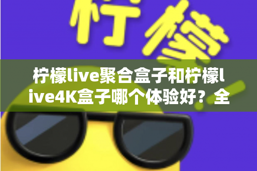 柠檬live聚合盒子和柠檬live4K盒子哪个体验好?全面深度对比评测,看完再买不踩坑 柠檬live聚合盒子和柠檬live4K盒子哪个体验好?全面深度对比评测,看完再买不踩坑