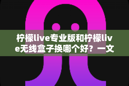 柠檬live专业版和柠檬live无线盒子换哪个好？一文读懂两者差异与选购建议